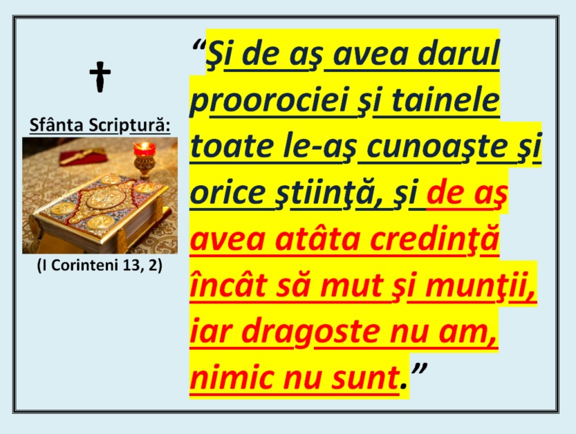 ”Şi de aş avea darul proorociei şi tainele toate le-aş cunoaşte şi orice ştiinţă, şi de aş avea atâta credinţă încât să mut şi munţii, iar dragoste nu am, nimic nu sunt.”